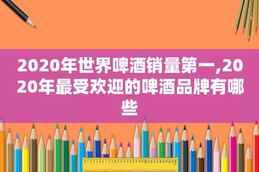 2020年世界啤酒销量第一,2020年最受欢迎的啤酒品牌有哪些