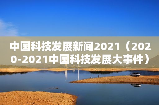 中国科技发展新闻2021（2020-2021中国科技发展大事件）