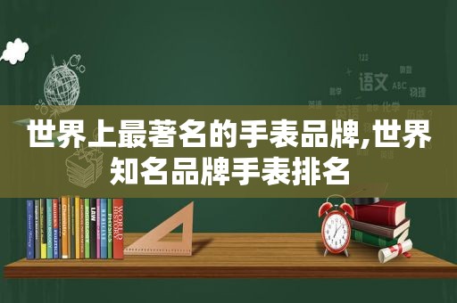 世界上最著名的手表品牌,世界知名品牌手表排名