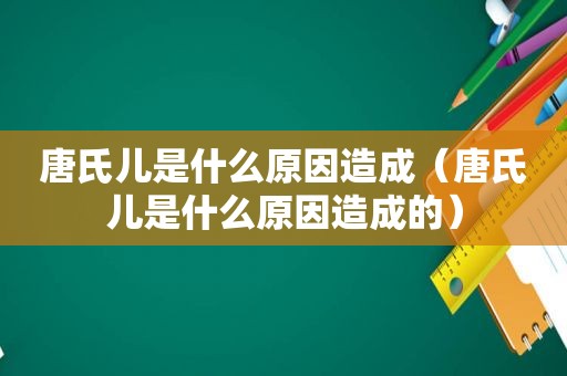 唐氏儿是什么原因造成（唐氏儿是什么原因造成的）