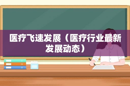 医疗飞速发展（医疗行业最新发展动态）