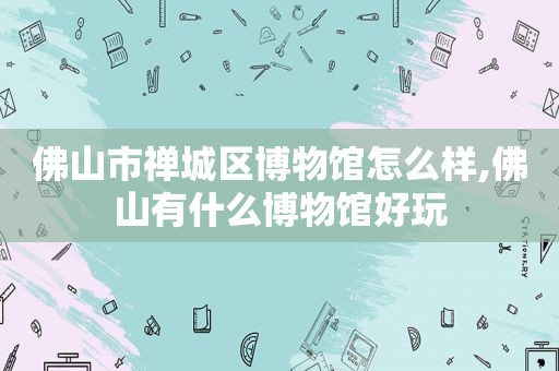 佛山市禅城区博物馆怎么样,佛山有什么博物馆好玩