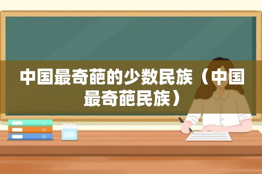中国最奇葩的少数民族（中国最奇葩民族）