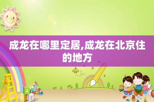 成龙在哪里定居,成龙在北京住的地方