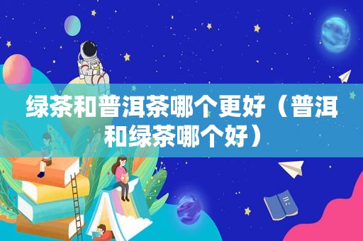 绿茶和普洱茶哪个更好（普洱和绿茶哪个好）