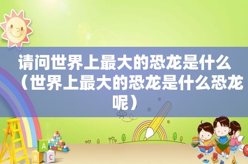 请问世界上最大的恐龙是什么（世界上最大的恐龙是什么恐龙呢）