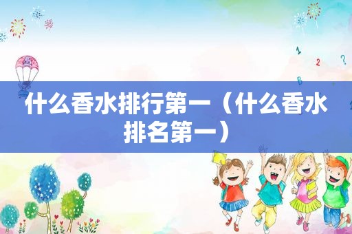 什么香水排行第一（什么香水排名第一）