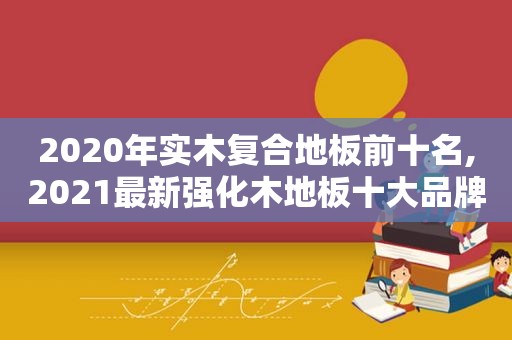 2020年实木复合地板前十名,2021最新强化木地板十大品牌