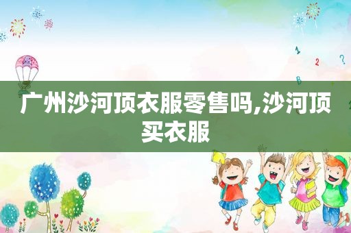 广州沙河顶衣服零售吗,沙河顶买衣服
