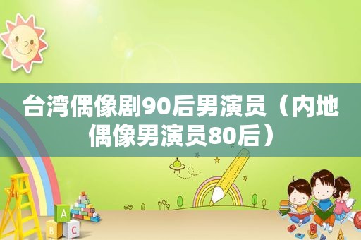 台湾偶像剧90后男演员（内地偶像男演员80后）