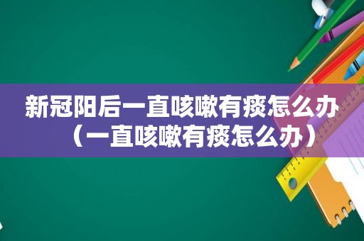 新冠阳后一直咳嗽有痰怎么办（一直咳嗽有痰怎么办）
