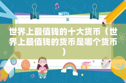 世界上最值钱的十大货币（世界上最值钱的货币是哪个货币）