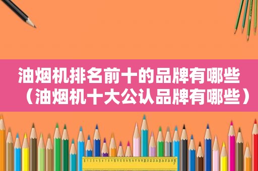 油烟机排名前十的品牌有哪些（油烟机十大公认品牌有哪些）