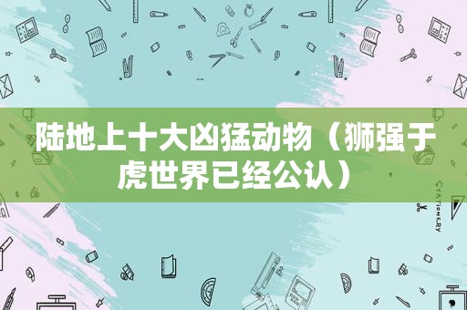 陆地上十大凶猛动物（狮强于虎世界已经公认）