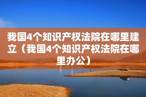我国4个知识产权法院在哪里建立（我国4个知识产权法院在哪里办公）