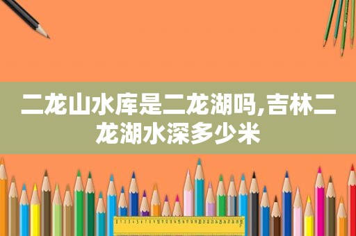 二龙山水库是二龙湖吗,吉林二龙湖水深多少米