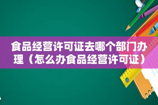 食品经营许可证去哪个部门办理（怎么办食品经营许可证）