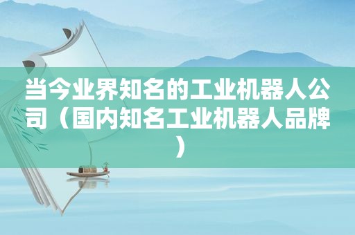 当今业界知名的工业机器人公司（国内知名工业机器人品牌）