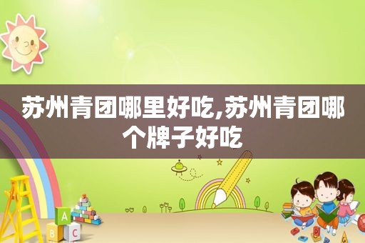 苏州青团哪里好吃,苏州青团哪个牌子好吃