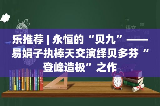 乐推荐 | 永恒的“贝九”——易娟子执棒天交演绎贝多芬“登峰造极”之作