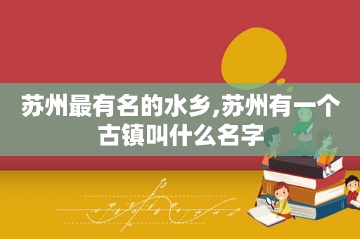 苏州最有名的水乡,苏州有一个古镇叫什么名字