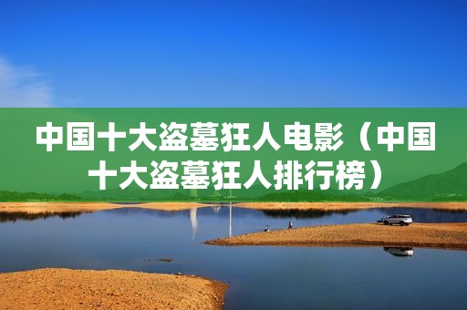 中国十大盗墓狂人电影（中国十大盗墓狂人排行榜）
