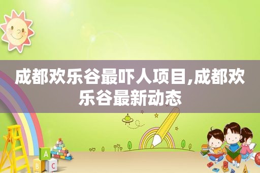 成都欢乐谷最吓人项目,成都欢乐谷最新动态