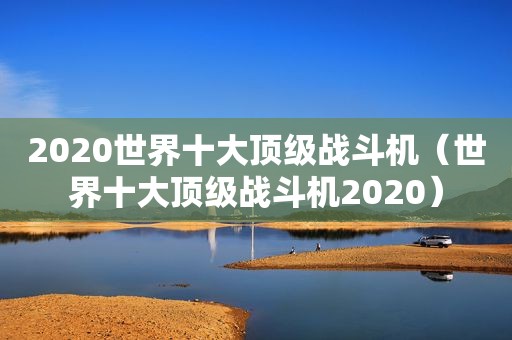 2020世界十大顶级战斗机（世界十大顶级战斗机2020）