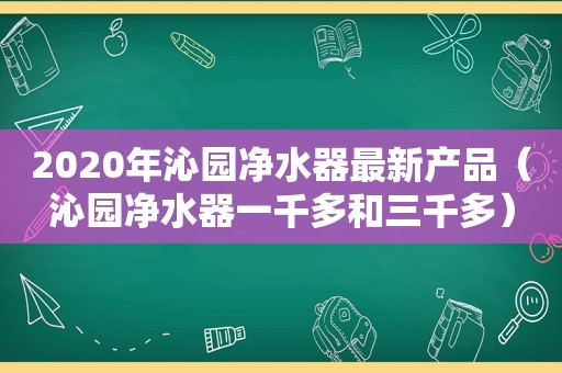 2020年沁园净水器最新产品（沁园净水器一千多和三千多）