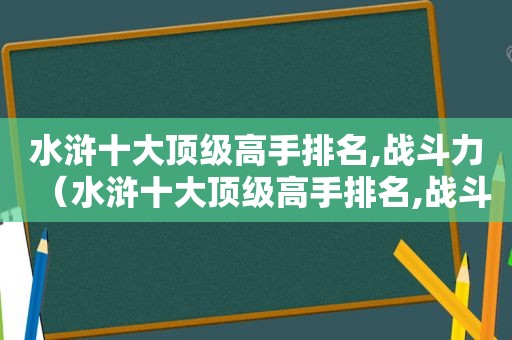 水浒十大顶级高手排名,战斗力（水浒十大顶级高手排名,战斗力排名）