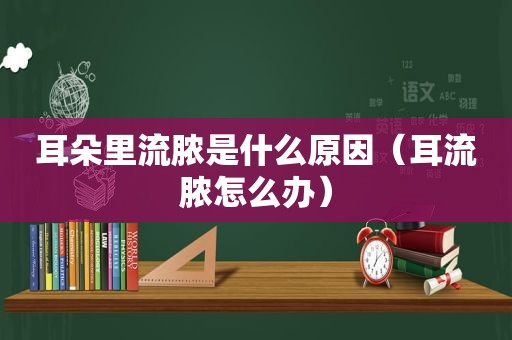 耳朵里流脓是什么原因（耳流脓怎么办）