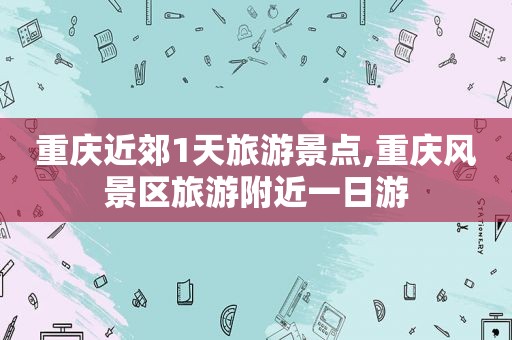 重庆近郊1天旅游景点,重庆风景区旅游附近一日游