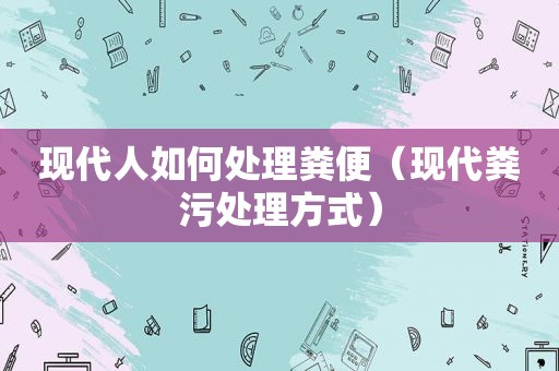 现代人如何处理粪便（现代粪污处理方式）
