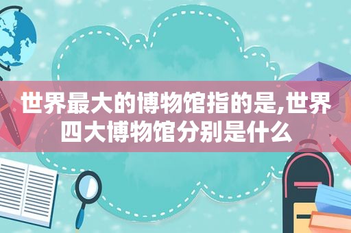 世界最大的博物馆指的是,世界四大博物馆分别是什么