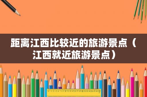 距离江西比较近的旅游景点（江西就近旅游景点）
