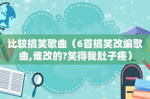 比较搞笑歌曲（6首搞笑改编歌曲,谁改的?笑得我肚子疼）