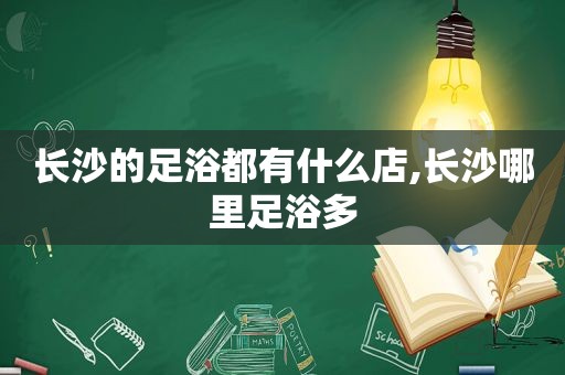 长沙的足浴都有什么店,长沙哪里足浴多