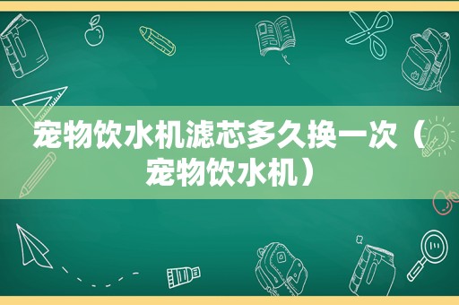 宠物饮水机滤芯多久换一次（宠物饮水机）
