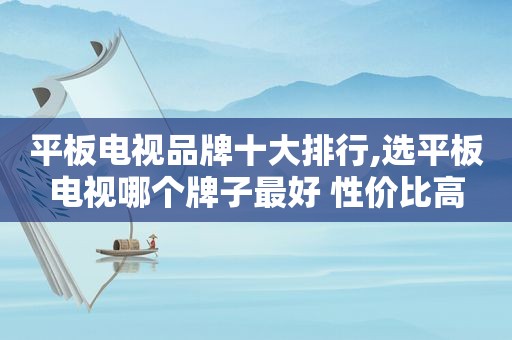 平板电视品牌十大排行,选平板电视哪个牌子最好 性价比高