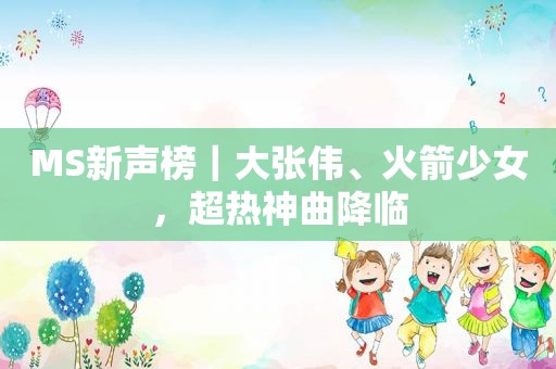 MS新声榜｜大张伟、火箭少女，超热神曲降临