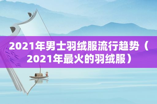 2021年男士羽绒服流行趋势（2021年最火的羽绒服）