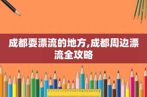 成都耍漂流的地方,成都周边漂流全攻略