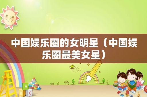 中国娱乐圈的女明星（中国娱乐圈最美女星）