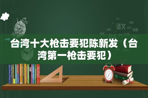 台湾十大枪击要犯陈新发（台湾第一枪击要犯）
