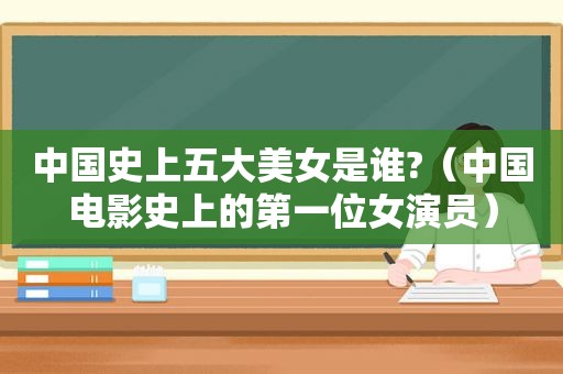 中国史上五大美女是谁?（中国电影史上的第一位女演员）
