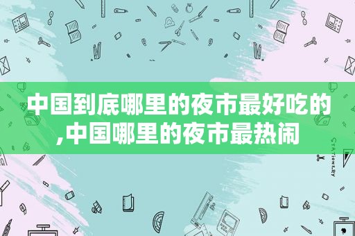 中国到底哪里的夜市最好吃的,中国哪里的夜市最热闹