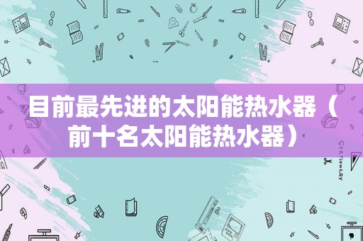 目前最先进的太阳能热水器（前十名太阳能热水器）