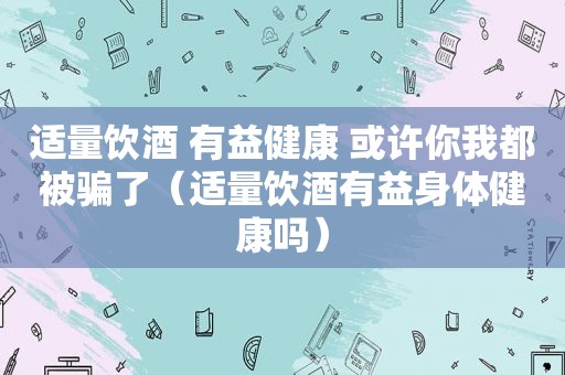 适量饮酒 有益健康 或许你我都被骗了（适量饮酒有益身体健康吗）