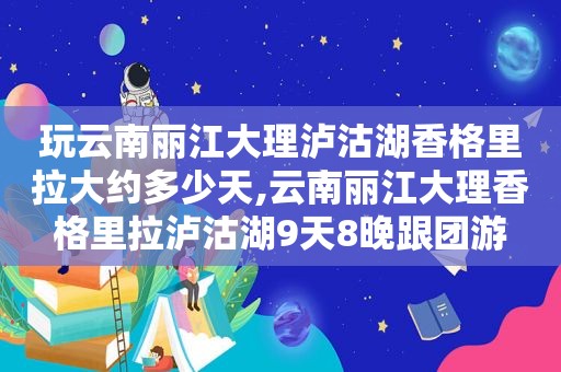 玩云南丽江大理泸沽湖香格里拉大约多少天,云南丽江大理香格里拉泸沽湖9天8晚跟团游