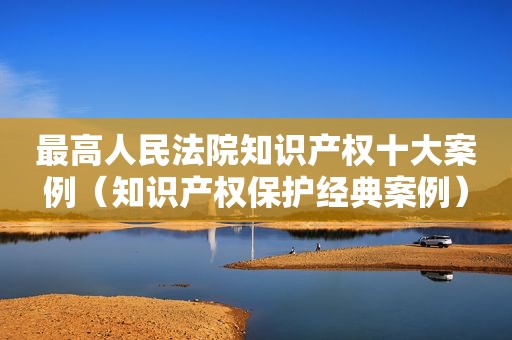 最高人民法院知识产权十大案例（知识产权保护经典案例）